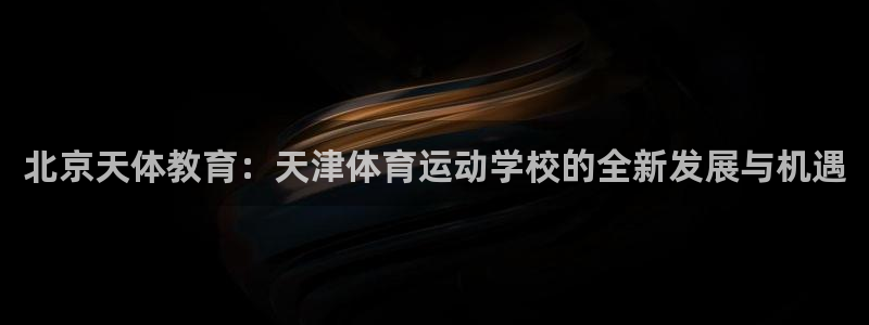 MK体育官网下载注册：北京天体教育：天津体育运动学校的全新发